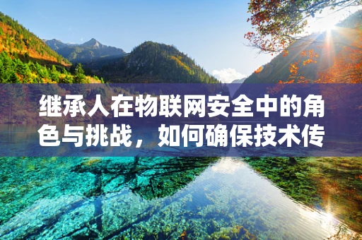 继承人在物联网安全中的角色与挑战，如何确保技术传承与安全无缝交接？