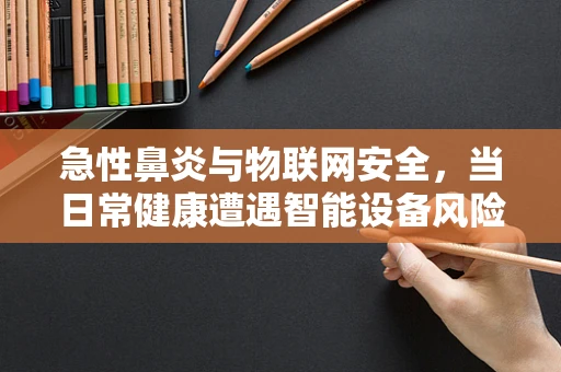 急性鼻炎与物联网安全，当日常健康遭遇智能设备风险