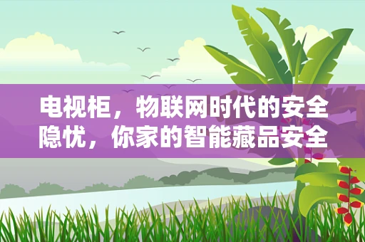 电视柜，物联网时代的安全隐忧，你家的智能藏品安全吗？