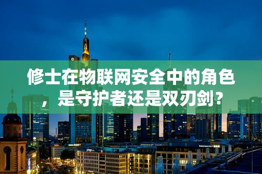 修士在物联网安全中的角色，是守护者还是双刃剑？