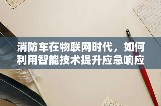 消防车在物联网时代，如何利用智能技术提升应急响应效率？