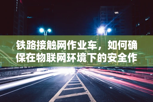 铁路接触网作业车，如何确保在物联网环境下的安全作业？