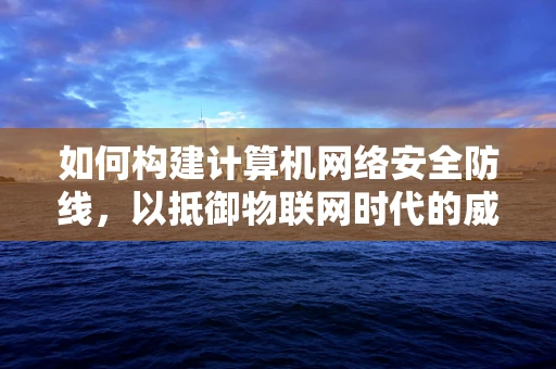 如何构建计算机网络安全防线，以抵御物联网时代的威胁？