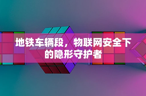 地铁车辆段，物联网安全下的隐形守护者