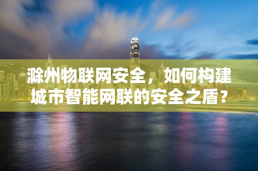 滁州物联网安全，如何构建城市智能网联的安全之盾？