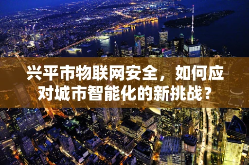 兴平市物联网安全，如何应对城市智能化的新挑战？