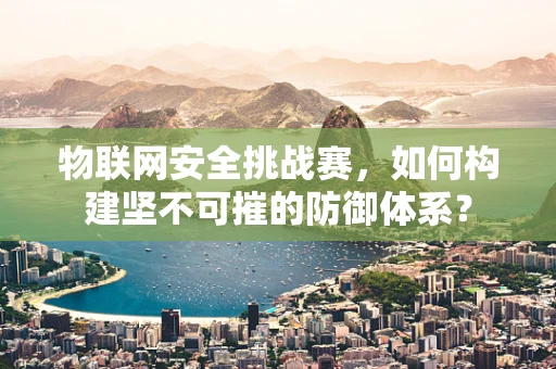 物联网安全挑战赛，如何构建坚不可摧的防御体系？
