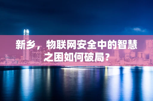 新乡，物联网安全中的智慧之困如何破局？