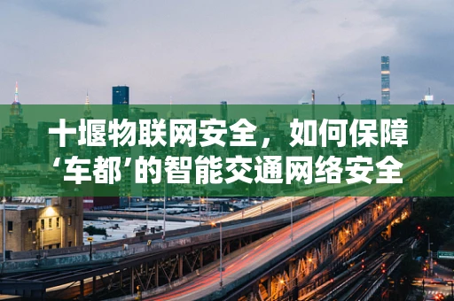 十堰物联网安全，如何保障‘车都’的智能交通网络安全？