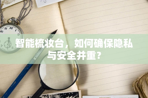 智能梳妆台，如何确保隐私与安全并重？