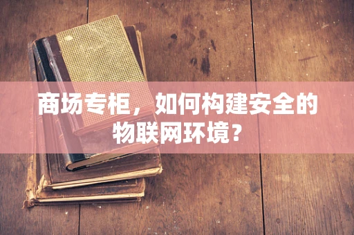 商场专柜，如何构建安全的物联网环境？