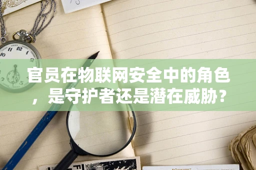 官员在物联网安全中的角色，是守护者还是潜在威胁？