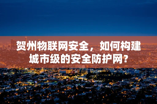 贺州物联网安全，如何构建城市级的安全防护网？