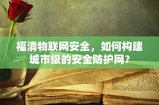 福清物联网安全，如何构建城市级的安全防护网？