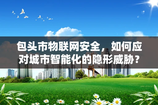 包头市物联网安全，如何应对城市智能化的隐形威胁？