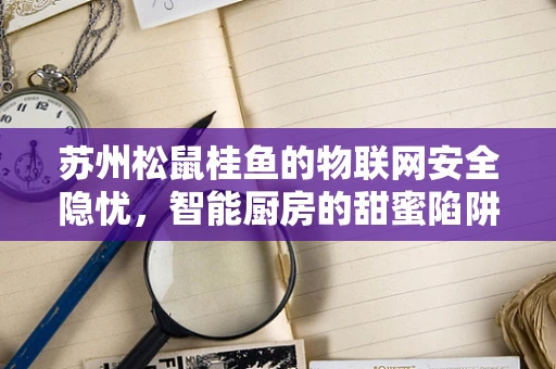 苏州松鼠桂鱼的物联网安全隐忧，智能厨房的甜蜜陷阱？