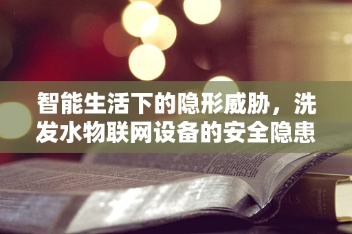 智能生活下的隐形威胁，洗发水物联网设备的安全隐患？