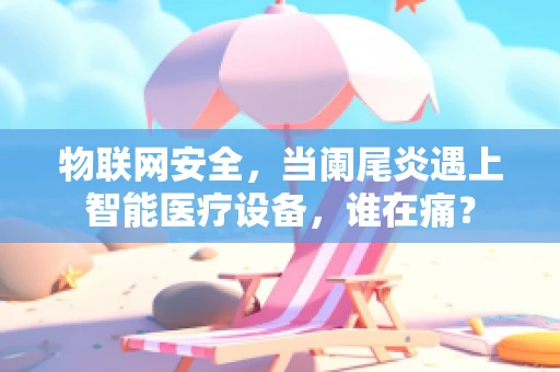 物联网安全，当阑尾炎遇上智能医疗设备，谁在痛？