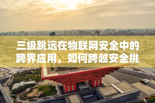三级跳远在物联网安全中的跨界应用，如何跨越安全挑战的三个阶段？