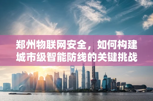 郑州物联网安全，如何构建城市级智能防线的关键挑战？