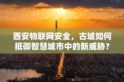 西安物联网安全，古城如何抵御智慧城市中的新威胁？