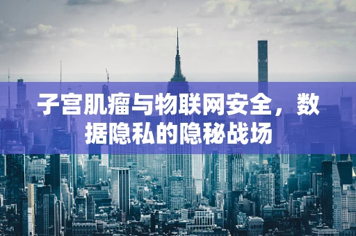子宫肌瘤与物联网安全，数据隐私的隐秘战场