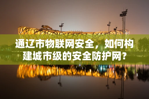 通辽市物联网安全，如何构建城市级的安全防护网？