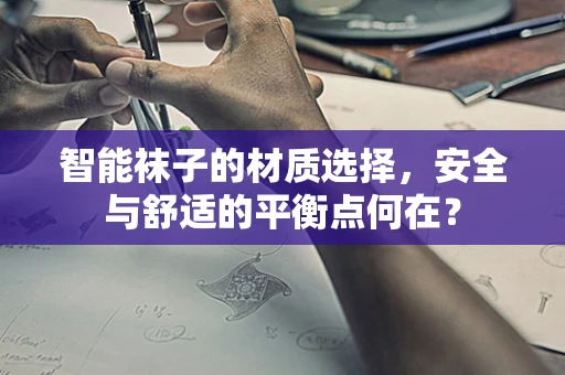 智能袜子的材质选择，安全与舒适的平衡点何在？
