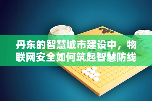 丹东的智慧城市建设中，物联网安全如何筑起智慧防线？