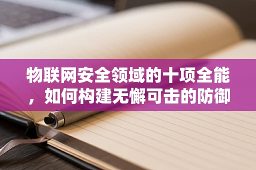物联网安全领域的十项全能，如何构建无懈可击的防御体系？