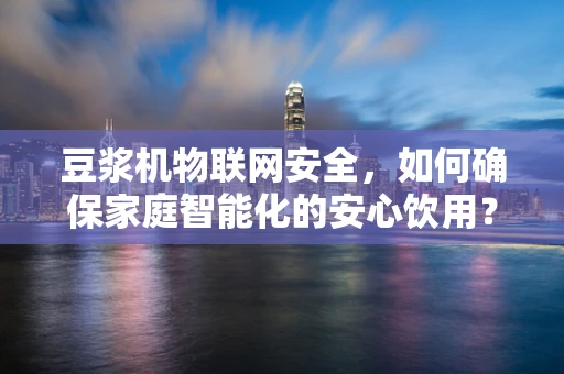 豆浆机物联网安全，如何确保家庭智能化的安心饮用？