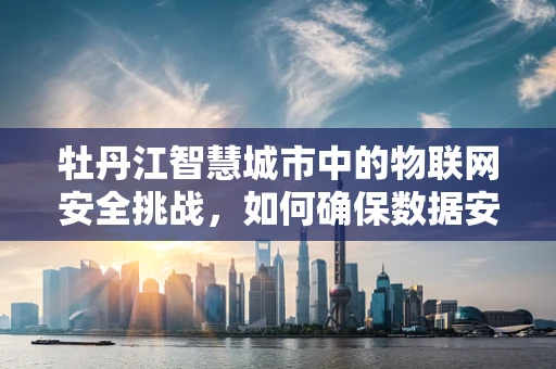 牡丹江智慧城市中的物联网安全挑战，如何确保数据安全无虞？
