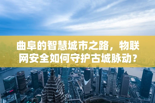 曲阜的智慧城市之路，物联网安全如何守护古城脉动？