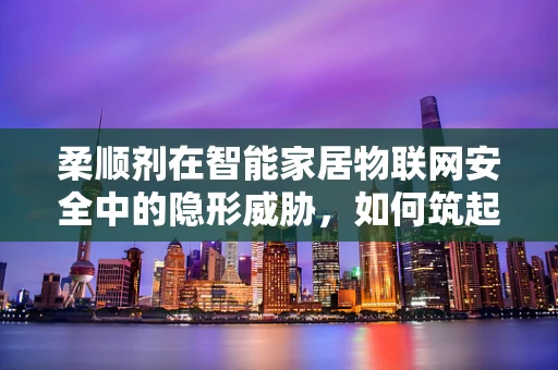 柔顺剂在智能家居物联网安全中的隐形威胁，如何筑起防护网？