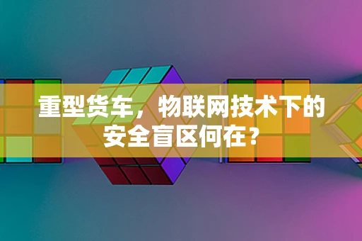 重型货车，物联网技术下的安全盲区何在？