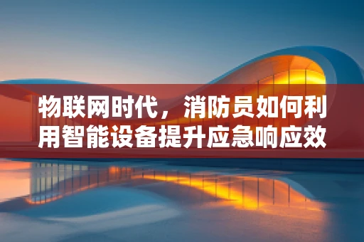 物联网时代，消防员如何利用智能设备提升应急响应效率？