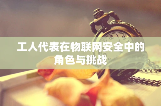 工人代表在物联网安全中的角色与挑战