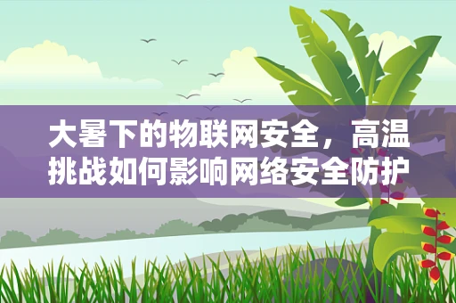 大暑下的物联网安全，高温挑战如何影响网络安全防护？