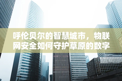 呼伦贝尔的智慧城市，物联网安全如何守护草原的数字心跳？