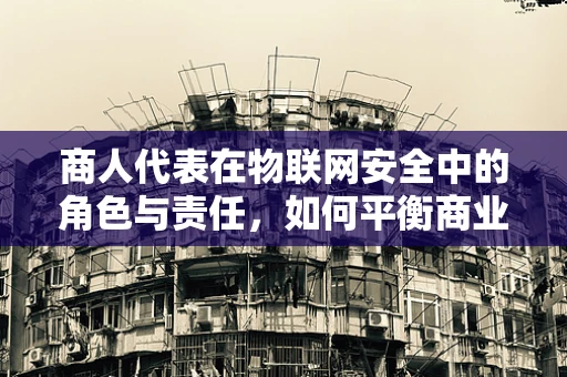 商人代表在物联网安全中的角色与责任，如何平衡商业利益与安全防护？