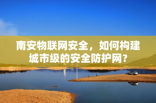 南安物联网安全，如何构建城市级的安全防护网？