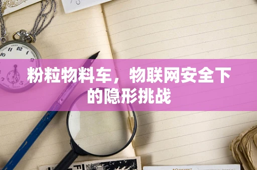 粉粒物料车，物联网安全下的隐形挑战