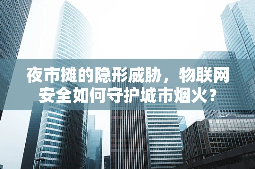 夜市摊的隐形威胁，物联网安全如何守护城市烟火？
