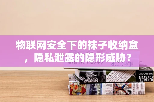 物联网安全下的袜子收纳盒，隐私泄露的隐形威胁？