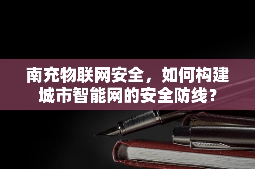 南充物联网安全，如何构建城市智能网的安全防线？