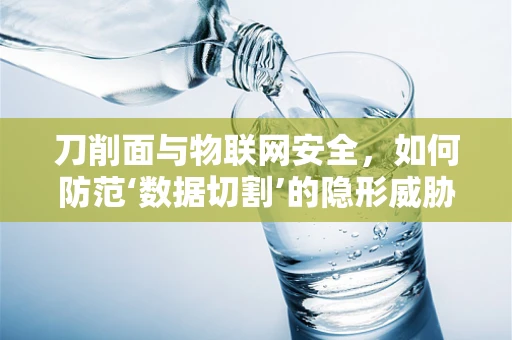 刀削面与物联网安全，如何防范‘数据切割’的隐形威胁？