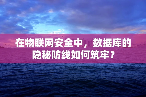 在物联网安全中，数据库的隐秘防线如何筑牢？
