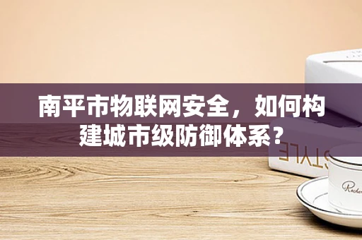南平市物联网安全，如何构建城市级防御体系？