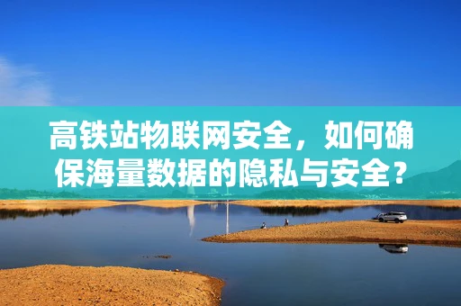 高铁站物联网安全，如何确保海量数据的隐私与安全？