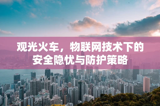 观光火车，物联网技术下的安全隐忧与防护策略